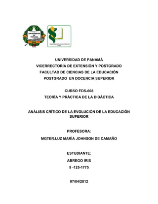 UNIVERSIDAD DE PANAMÁ
   VICERRECTORÍA DE EXTENSIÓN Y POSTGRADO
     FACULTAD DE CIENCIAS DE LA EDUCACIÓN
       POSTGRADO EN DOCENCIA SUPERIOR


                 CURSO EDS-608
       TEORÍA Y PRÁCTICA DE LA DIDÁCTICA



ANÁLISIS CRÍTICO DE LA EVOLUCIÓN DE LA EDUCACIÓN
                     SUPERIOR



                  PROFESORA:

      MGTER.LUZ MARÍA JOHNSON DE CAMAÑO



                  ESTUDIANTE:

                  ABREGO IRIS
                   9 -125-1775


                   07/04/2012
 