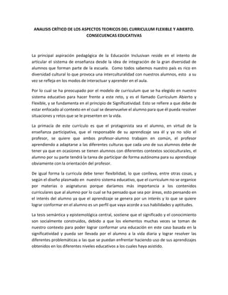 ANALISIS CRÍTICO DE LOS ASPECTOS TEORICOS DEL CURRICULUM FLEXIBLE Y ABIERTO.
CONSECUENCAS EDUCATIVAS
La principal aspiración pedagógica de la Educación Inclusivan reside en el intento de
articular el sistema de enseñanza desde la idea de integración de la gran diversidad de
alumnos que forman parte de la escuela. Como todos sabemos nuestro país es rico en
diversidad cultural lo que provoca una interculturalidad con nuestros alumnos, esto a su
vez se refleja en los modos de interactuar y aprender en el aula.
Por lo cual se ha preocupado por el modelo de curriculum que se ha elegido en nuestro
sistema educativo para hacer frente a este reto, y es el llamado Curriculum Abierto y
Flexible, y se fundamenta en el principio de Significatividad. Esto se refiere a que debe de
estar enfocado al contexto en el cual se desenvuelve el alumno para que él pueda resolver
situaciones y retos que se le presenten en la vida.
La primacía de este currículo es que el protagonista sea el alumno, en virtud de la
enseñanza participativa, que el responsable de su aprendizaje sea él y ya no sólo el
profesor, se quiere que ambos profesor-alumno trabajen en común, el profesor
aprendiendo a adaptarse a las diferentes culturas que cada uno de sus alumnos debe de
tener ya que en ocasiones se tienen alumnos con diferentes contextos socioculturales, el
alumno por su parte tendrá la tarea de participar de forma autónoma para su aprendizaje
obviamente con la orientación del profesor.
De igual forma la curricula debe tener flexibilidad, lo que conlleva, entre otras cosas, y
según el diseño plasmado en nuestro sistema educativo, que el curriculum no se organice
por materias o asignaturas porque daríamos más importancia a los contenidos
curriculares que al alumno por lo cual se ha pensado que sea por áreas, esto pensando en
el interés del alumno ya que el aprendizaje se genera por un interés y lo que se quiere
lograr conformar en el alumno es un perfil que vaya acorde a sus habilidades y aptitudes.
La tesis semántica y epistemológica central, sostiene que el significado y el conocimiento
son socialmente construidos, debido a que los elementos muchas veces se toman de
nuestro contexto para poder lograr conformar una educación en este caso basada en la
significatividad y pueda ser llevada por el alumno a la vida diaria y lograr resolver las
diferentes problemáticas a las que se puedan enfrentar haciendo uso de sus aprendizajes
obtenidos en los diferentes niveles educativos a los cuales haya asistido.
 