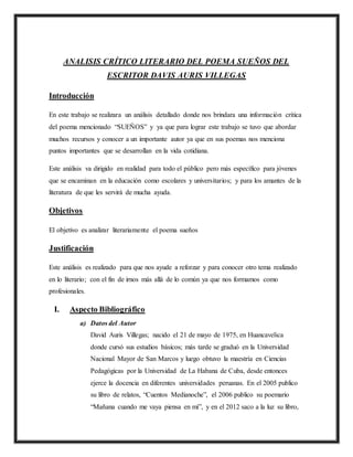 ANALISIS CRÍTICO LITERARIO DEL POEMA SUEÑOS DEL
ESCRITOR DAVIS AURIS VILLEGAS
Introducción
En este trabajo se realizara un análisis detallado donde nos brindara una información crítica
del poema mencionado “SUEÑOS” y ya que para lograr este trabajo se tuvo que abordar
muchos recursos y conocer a un importante autor ya que en sus poemas nos menciona
puntos importantes que se desarrollan en la vida cotidiana.
Este análisis va dirigido en realidad para todo el público pero más específico para jóvenes
que se encaminan en la educación como escolares y universitarios; y para los amantes de la
literatura de que les servirá de mucha ayuda.
Objetivos
El objetivo es analizar literariamente el poema sueños
Justificación
Este análisis es realizado para que nos ayude a reforzar y para conocer otro tema realizado
en lo literario; con el fin de irnos más allá de lo común ya que nos formamos como
profesionales.
I. Aspecto Bibliográfico
a) Datos del Autor
David Auris Villegas; nacido el 21 de mayo de 1975, en Huancavelica
donde cursó sus estudios básicos; más tarde se graduó en la Universidad
Nacional Mayor de San Marcos y luego obtuvo la maestría en Ciencias
Pedagógicas por la Universidad de La Habana de Cuba, desde entonces
ejerce la docencia en diferentes universidades peruanas. En el 2005 publico
su libro de relatos, “Cuentos Medianoche”, el 2006 publico su poemario
“Mañana cuando me vaya piensa en mí”, y en el 2012 saco a la luz su libro,
 