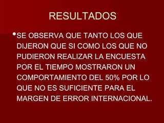 RESULTADOS 
•SE OBSERVA QUE TANTO LOS QUE 
DIJERON QUE SI COMO LOS QUE NO 
PUDIERON REALIZAR LA ENCUESTA 
POR EL TIEMPO MOSTRARON UN 
COMPORTAMIENTO DEL 50% POR LO 
QUE NO ES SUFICIENTE PARA EL 
MARGEN DE ERROR INTERNACIONAL. 
 