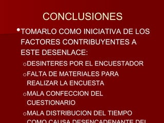 CONCLUSIONES 
•TOMARLO COMO INICIATIVA DE LOS 
FACTORES CONTRIBUYENTES A 
ESTE DESENLACE: 
oDESINTERES POR EL ENCUESTADOR 
oFALTA DE MATERIALES PARA 
REALIZAR LA ENCUESTA 
oMALA CONFECCION DEL 
CUESTIONARIO 
oMALA DISTRIBUCION DEL TIEMPO 
COMO CAUSA DESENCADENANTE DEL 
 