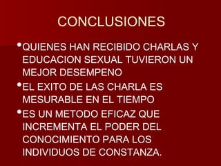 CONCLUSIONES 
•QUIENES HAN RECIBIDO CHARLAS Y 
EDUCACION SEXUAL TUVIERON UN 
MEJOR DESEMPENO 
•EL EXITO DE LAS CHARLA ES 
MESURABLE EN EL TIEMPO 
•ES UN METODO EFICAZ QUE 
INCREMENTA EL PODER DEL 
CONOCIMIENTO PARA LOS 
INDIVIDUOS DE CONSTANZA. 
 