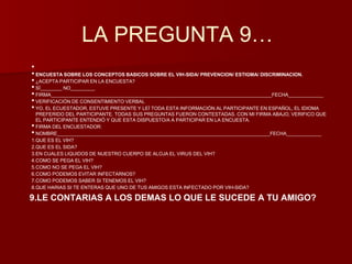 LA PREGUNTA 9… 
•• 
ENCUESTA SOBRE LOS CONCEPTOS BASICOS SOBRE EL VIH-SIDA/ PREVENCION/ ESTIGMA/ DISCRIMINACION. 
• ¿ACEPTA PARTICIPAR EN LA ENCUESTA? 
• SÍ________ NO_________ 
• FIRMA__________________________________________________________________________________FECHA_____________ 
• VERIFICACIÓN DE CONSENTIMIENTO VERBAL 
• YO, EL ECUESTADOR, ESTUVE PRESENTE Y LEÍ TODA ESTA INFORMACIÓN AL PARTICIPANTE EN ESPAÑOL, EL IDIOMA 
PREFERIDO DEL PARTICIPANTE. TODAS SUS PREGUNTAS FUERON CONTESTADAS. CON MI FIRMA ABAJO, VERIFICO QUE 
EL PARTICIPANTE ENTENDIÓ Y QUE ESTA DISPUESTO/A A PARTICIPAR EN LA ENCUESTA. 
• FIRMA DEL ENCUESTADOR: 
• NOMBRE_______________________________________________________________________________FECHA_____________ 
1.QUE ES EL VIH? 
2.QUE ES EL SIDA? 
3.EN CUALES LIQUIDOS DE NUESTRO CUERPO SE ALOJA EL VIRUS DEL VIH? 
4.COMO SE PEGA EL VIH? 
5.COMO NO SE PEGA EL VIH? 
6.COMO PODEMOS EVITAR INFECTARNOS? 
7.COMO PODEMOS SABER SI TENEMOS EL VIH? 
8.QUE HARIAS SI TE ENTERAS QUE UNO DE TUS AMIGOS ESTA INFECTADO POR VIH-SIDA? 
9.LE CONTARIAS A LOS DEMAS LO QUE LE SUCEDE A TU AMIGO? 
 