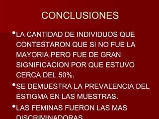 CONCLUSIONES 
•LA CANTIDAD DE INDIVIDUOS QUE 
CONTESTARON QUE SI NO FUE LA 
MAYORIA PERO FUE DE GRAN 
SIGNIFICACION POR QUE ESTUVO 
CERCA DEL 50%. 
•SE DEMUESTRA LA PREVALENCIA DEL 
ESTIGMA EN LAS MUESTRAS. 
•LAS FEMINAS FUERON LAS MAS 
DISCRIMINADORAS 
 