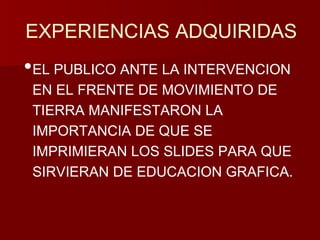 EXPERIENCIAS ADQUIRIDAS 
•EL PUBLICO ANTE LA INTERVENCION 
EN EL FRENTE DE MOVIMIENTO DE 
TIERRA MANIFESTARON LA 
IMPORTANCIA DE QUE SE 
IMPRIMIERAN LOS SLIDES PARA QUE 
SIRVIERAN DE EDUCACION GRAFICA. 
 