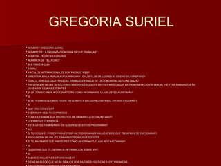 GREGORIA SURIEL 
• NOMBRE? GREGORIA SURIEL 
• NOMBRE DE LA ORGANIZACIÓN PARA LA QUE TRABAJAS? 
• HOSPITAL PEDRO A CESPEDES. 
• NUMEROS DE TELEFONO? 
• 803-1890/539-3288 
• E-MAIL? 
• VINCULOS INTERNACIONALES CON PAGINAS WEB? 
• DIRECCION EN LA REPUBLICA DOMINICANA? CALLE CLUB DE LEONES #3 CIUDAD DE CONSTANZA 
• CUALES SON SUS OBJETIVOS DEL TRABAJO EN SALUD DE LA COMUNIDAD DE CONSTANZA? 
• PREVENCION DE LAS INFECCIONES MAS ADOLESCENTES EN ITS Y PROLONGAR LA PRIMERA RELACION SEXUAL Y EVITAR EMBARAZOS NO 
DESEADOS DE ADOLESCENTES. 
• SI LA CONVOCAMOS A QUE PARTICIPE COMO INFORMANTE CLAVE USTED ACEPTARÍA? 
• SI 
• SI LE PEDIMOS QUE NOS AYUDE EN CUANTO A LA LUCHA CONTRA EL VIH NOS AYUDARÍA? 
• SI 
• QUE ONG CONOCEN? 
• ENDERGER HEALTH COPRESIDA 
• CONOCEN SOBRE SUS PROYECTOS DE DESARROLLO COMUNITARIO? 
• ODEBRECHT COPRESIDA 
• ESTA USTED TRABAJANDO EN ALGUNOS DE ESTOS PROGRAMAS? 
• NO 
• SI TUVIERAS EL PODER PARA DIRIGIR UN PROGRAMA DE SALUD SOBRE QUE TEMATICAS TE ENFOCARIAS? 
• PREVENCION DE VIH, ITS, EMBARAZOS EN ADOLESCENTES. 
• SI TE INVITAMOS QUE PARTICIPES COMO INFORMANTE CLAVE NOS AYUDARIAS? 
• SI 
• QUISIERAS QUE TE DIERAMOS INFORMACION SOBRE VIH? 
• SI 
• DUDAS O INQUIETUDES PERSONALES? 
• TIENE MIEDO DE QUE NO SE REALICE POR RAZONES POLITICAS Y/O ECONOMICAS… 
• GRACIAS POR COOPERAR CON NOSOTROS……………………………….. 
 