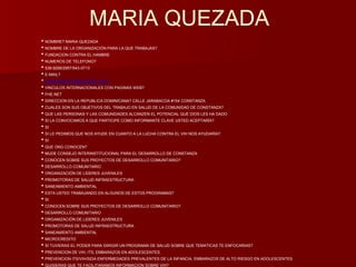 MARIA QUEZADA 
• NOMBRE? MARIA QUEZADA 
• NOMBRE DE LA ORGANIZACIÓN PARA LA QUE TRABAJAS? 
• FUNDACION CONTRA EL HAMBRE 
• NUMEROS DE TELEFONO? 
• 539-9256/2957/543-0713 
• E-MAIL? 
• MQUEZADA1515@HOTMAIL.COM 
• VINCULOS INTERNACIONALES CON PAGINAS WEB? 
• FHE.NET 
• DIRECCION EN LA REPUBLICA DOMINICANA? CALLE JARABACOA #154 CONSTANZA 
• CUALES SON SUS OBJETIVOS DEL TRABAJO EN SALUD DE LA COMUNIDAD DE CONSTANZA? 
• QUE LAS PERSONAS Y LAS COMUNIDADES ALCANZEN EL POTENCIAL QUE DIOS LES HA DADO 
• SI LA CONVOCAMOS A QUE PARTICIPE COMO INFORMANTE CLAVE USTED ACEPTARÍA? 
• SI 
• SI LE PEDIMOS QUE NOS AYUDE EN CUANTO A LA LUCHA CONTRA EL VIH NOS AYUDARÍA? 
• SI 
• QUE ONG CONOCEN? 
• MUDE CONSEJO INTERINSTITUCIONAL PARA EL DESARROLLO DE CONSTANZA 
• CONOCEN SOBRE SUS PROYECTOS DE DESARROLLO COMUNITARIO? 
• DESARROLLO COMUNITARIO 
• ORGANIZACIÓN DE LIDERES JUVENILES 
• PROMOTORAS DE SALUD INFRAESTRUCTURA 
• SANEAMIENTO AMBIENTAL 
• ESTA USTED TRABAJANDO EN ALGUNOS DE ESTOS PROGRAMAS? 
• SI 
• CONOCEN SOBRE SUS PROYECTOS DE DESARROLLO COMUNITARIO? 
• DESARROLLO COMUNITARIO 
• ORGANIZACIÓN DE LIDERES JUVENILES 
• PROMOTORAS DE SALUD INFRAESTRUCTURA 
• SANEAMIENTO AMBIENTAL 
• MICROCREDITO 
• SI TUVIERAS EL PODER PARA DIRIGIR UN PROGRAMA DE SALUD SOBRE QUE TEMATICAS TE ENFOCARIAS? 
• PREVENCION DE VIH, ITS, EMBARAZOS EN ADOLESCENTES. 
• PREVENCION ITS/VIH/SIDA ENFERMEDADES PREVALENTES DE LA INFANCIA, EMBARAZOS DE ALTO RIESGO EN ADOLESCENTES 
• QUISIERAS QUE TE FACILITARAMOS INFORMACION SOBRE VIH? 
 
