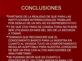 CONCLUSIONES 
•PARTIMOS DE LA REALIDAD DE QUE PARA LAS 
INSTITUCIONES INTERNACIONALES TRABAJAR 
POR DEBAJO DE UN 90% NO ES REPRESENTATIVO 
•Y DE QUE CON FINES DE CONSULTORIA NO PUEDE 
SER UTILIZADO EN MAS DEL 30% DE LA DECISION 
A TOMAR 
•TENEMOS QUE RECONOCER QUE EL 
CONOCIMIENTO BASICO PARA LA MUESTRA EN 
CUANTO AL VIH/SIDA TUVO UN COMPORTAMIENTO 
REGULAR ACEPTABLE PARA NUESTRA CONDICION 
DE SER UN PAIS CON ALTOS INDICADORES DE 
ANALFABETISMO 
•SE PUDIERA DECIR QUE EN CUANTO A 
IDENTIFICAR EL VIH COMO AMENAZA PARA LOS 
 