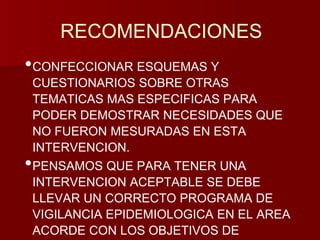 RECOMENDACIONES 
•CONFECCIONAR ESQUEMAS Y 
CUESTIONARIOS SOBRE OTRAS 
TEMATICAS MAS ESPECIFICAS PARA 
PODER DEMOSTRAR NECESIDADES QUE 
NO FUERON MESURADAS EN ESTA 
INTERVENCION. 
•PENSAMOS QUE PARA TENER UNA 
INTERVENCION ACEPTABLE SE DEBE 
LLEVAR UN CORRECTO PROGRAMA DE 
VIGILANCIA EPIDEMIOLOGICA EN EL AREA 
ACORDE CON LOS OBJETIVOS DE 
 
