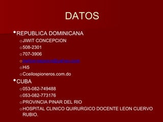 DATOS 
•REPUBLICA DOMINICANA 
oJIWIT CONCEPCION 
o508-2301 
o707-3906 
ojiwitconcepcion@yahoo.com 
oHi5 
oCceilospioneros.com.do 
•CUBA 
o053-082-749488 
o053-082-773176 
oPROVINCIA PINAR DEL RIO 
oHOSPITAL CLINICO QUIRURGICO DOCENTE LEON CUERVO 
RUBIO. 
 