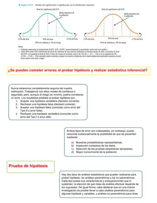 ¿Se pueden cometer errores al probar hipótesis y realizar estadística inferencial?
Prueba de hipótesis
Nunca estaremos completamente seguros de nuestra
estimación. Trabajamos con altos niveles de confianza o
seguridad, pero, aunque el riesgo es mínimo, podría cometerse
un error. Los resultados posibles al probar hipótesis son:
1. Aceptar una hipótesis verdadera (decisión correcta).
2. Rechazar una hipótesis falsa (decisión correcta).
3. Aceptar una hipótesis falsa (conocido como error del
Tipo II o error beta).
4. Rechazar una hipótesis verdadera (conocido como
error del Tipo I o error alfa)
Ambos tipos de error son indeseables; sin embargo, puede
reducirse sustancialmente la posibilidad de que se presenten
mediante:
a) Muestras probabilísticas representativas.
b) Inspección cuidadosa de los datos.
c) Selección de las pruebas estadísticas apropiadas.
d) Mayor conocimiento de la población.
Hay dos tipos de análisis estadísticos que pueden realizarse para
probar hipótesis: los análisis paramétricos y los no paramétricos.
Cada tipo posee sus características y presuposiciones que lo
sustentan; la elección de qué clase de análisis efectuar depende de
los supuestos. De igual forma, cabe destacar que en una misma
investigación es posible llevar a cabo análisis paramétricos para
algunas hipótesis y variables, y análisis no paramétricos para otras
 