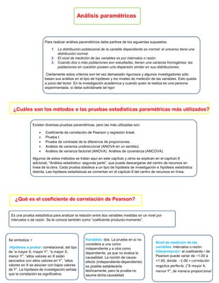 Análisis paramétricos
Para realizar análisis paramétricos debe partirse de los siguientes supuestos:
1. La distribución poblacional de la variable dependiente es normal: el universo tiene una
distribución normal.
2. El nivel de medición de las variables es por intervalos o razón.
3. Cuando dos o más poblaciones son estudiadas, tienen una varianza homogénea: las
poblaciones en cuestión poseen una dispersión similar en sus distribuciones.
Ciertamente estos criterios son tal vez demasiado rigurosos y algunos investigadores sólo
basan sus análisis en el tipo de hipótesis y los niveles de medición de las variables. Esto queda
a juicio del lector. En la investigación académica y cuando quien la realiza es una persona
experimentada, sí debe solicitársele tal rigor
¿Cuáles son los métodos o las pruebas estadísticas paramétricas más utilizados?
Existen diversas pruebas paramétricas, pero las más utilizadas son:
 Coeficiente de correlación de Pearson y regresión lineal.
 Prueba t.
 Prueba de contraste de la diferencia de proporciones.
 Análisis de varianza unidireccional (ANOVA en un sentido).
 Análisis de varianza factorial (ANOVA). Análisis de covarianza (ANCOVA).
Algunos de estos métodos se tratan aquí en este capítulo y otros se explican en el capítulo 8
adicional, “Análisis estadístico: segunda parte”, que puede descargarse del centro de recursos en
línea de la obra. Cada prueba obedece a un tipo de hipótesis de investigación e hipótesis estadística
distinta. Las hipótesis estadísticas se comentan en el capítulo 8 del centro de recursos en línea.
¿Qué es el coeficiente de correlación de Pearson?
Es una prueba estadística para analizar la relación entre dos variables medidas en un nivel por
intervalos o de razón. Se le conoce también como “coeficiente producto-momento”.
Se simboliza: r
Hipótesis a probar: correlacional, del tipo
de “a mayor X, mayor Y”, “a mayor X,
menor Y”, “altos valores en X están
asociados con altos valores en Y”, “altos
valores en X se asocian con bajos valores
de Y”. La hipótesis de investigación señala
que la correlación es significativa.
Variables: dos. La prueba en sí no
considera a una como
independiente y a otra como
dependiente, ya que no evalúa la
causalidad. La noción de causa-
efecto (independiente-dependiente)
es posible establecerla
teóricamente, pero la prueba no
asume dicha causalidad
Nivel de medición de las
variables: intervalos o razón.
Interpretación: el coeficiente r de
Pearson puede variar de −1.00 a
+1.00, donde −1.00 = correlación
negativa perfecta. (“A mayor X,
menor Y”, de manera proporcional
 