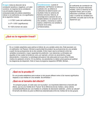 El signo indica la dirección de la
correlación (positiva o negativa); y el valor
numérico, la magnitud de la correlación.
Los principales programas
computacionales de análisis estadístico
indican si el coeficiente es o no significativo
de la siguiente manera:
r = 0.7831 (valor del coeficiente)
s o P = 0.001 (significancia)
N = 625 (número de casos
correlacionados).
Consideraciones: cuando el
coeficiente r de Pearson se eleva al
cuadrado (r2), se obtiene el
coeficiente de determinación y el
resultado indica la varianza de
factores comunes. Esto es, el
porcentaje de la variación de una
variable debido a la variación de la
otra variable y viceversa (o cuánto
explica o determina una variable la
variación de la otra).
correlacionados).
El coeficiente de correlación de
Pearson es útil para relaciones
lineales, como lo veremos en la
regresión lineal, pero no para
relaciones curvilíneas; en este
caso o cuando las variables son
ordinales, se suele usar la rho de
Spearman (p))
¿Qué es la regresión lineal?
Es un modelo estadístico para estimar el efecto de una variable sobre otra. Está asociado con
el coeficiente r de Pearson. Brinda la oportunidad de predecir las puntuaciones de una variable
a partir de las puntuaciones de la otra variable. Entre mayor sea la correlación entre las
variables (covariación), mayor capacidad de predicción. Las relaciones curvilineales son
aquellas en las cuales la tendencia varía, por ejemplo: primero es ascendente y luego
descendente, o viceversa. La estrategia persuasiva más adecuada es la que utiliza niveles
medios de apelación al temor. En la práctica, los estudiantes no deben preocuparse por graficar
los diagramas de dispersión. Esto lo hace el programa respectivo SPSS®, Minitab…
¿Qué es la prueba t?
Es una prueba estadística para evaluar si dos grupos difieren entre sí de manera significativa
respecto a sus medias en una variable. Se simboliza: t
¿Qué es el tamaño del efecto?
Al comparar grupos, en este caso con la prueba t, es importante determinar el tamaño del
efecto, que es una medida de la “fuerza” de la diferencia de las medias u otros valores
consideradosResulta ser una medida en unidades de desviación estándar. ¿Cómo se calcula?
El tamaño del efecto es justo la diferencia estandarizada entre las medias de los dos grupos
 