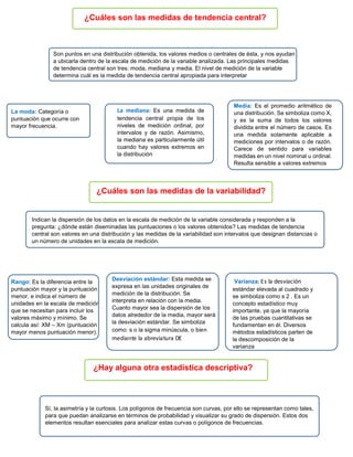 ¿Cuáles son las medidas de tendencia central?
Son puntos en una distribución obtenida, los valores medios o centrales de ésta, y nos ayudan
a ubicarla dentro de la escala de medición de la variable analizada. Las principales medidas
de tendencia central son tres: moda, mediana y media. El nivel de medición de la variable
determina cuál es la medida de tendencia central apropiada para interpretar
La moda: Categoría o
puntuación que ocurre con
mayor frecuencia.
La mediana: Es una medida de
tendencia central propia de los
niveles de medición ordinal, por
intervalos y de razón. Asimismo,
la mediana es particularmente útil
cuando hay valores extremos en
la distribución
Media: Es el promedio aritmético de
una distribución. Se simboliza como X,
y es la suma de todos los valores
dividida entre el número de casos. Es
una medida solamente aplicable a
mediciones por intervalos o de razón.
Carece de sentido para variables
medidas en un nivel nominal u ordinal.
Resulta sensible a valores extremos
¿Cuáles son las medidas de la variabilidad?
Indican la dispersión de los datos en la escala de medición de la variable considerada y responden a la
pregunta: ¿dónde están diseminadas las puntuaciones o los valores obtenidos? Las medidas de tendencia
central son valores en una distribución y las medidas de la variabilidad son intervalos que designan distancias o
un número de unidades en la escala de medición.
Rango: Es la diferencia entre la
puntuación mayor y la puntuación
menor, e indica el número de
unidades en la escala de medición
que se necesitan para incluir los
valores máximo y mínimo. Se
calcula así: XM – Xm (puntuación
mayor menos puntuación menor).
Desviación estándar: Esta medida se
expresa en las unidades originales de
medición de la distribución. Se
interpreta en relación con la media.
Cuanto mayor sea la dispersión de los
datos alrededor de la media, mayor será
la desviación estándar. Se simboliza
como: s o la sigma minúscula, o bien
mediante la abreviatura DE
Varianza: Es la desviación
estándar elevada al cuadrado y
se simboliza como s 2 . Es un
concepto estadístico muy
importante, ya que la mayoría
de las pruebas cuantitativas se
fundamentan en él. Diversos
métodos estadísticos parten de
la descomposición de la
varianza
¿Hay alguna otra estadística descriptiva?
Sí, la asimetría y la curtosis. Los polígonos de frecuencia son curvas, por ello se representan como tales,
para que puedan analizarse en términos de probabilidad y visualizar su grado de dispersión. Estos dos
elementos resultan esenciales para analizar estas curvas o polígonos de frecuencias.
 
