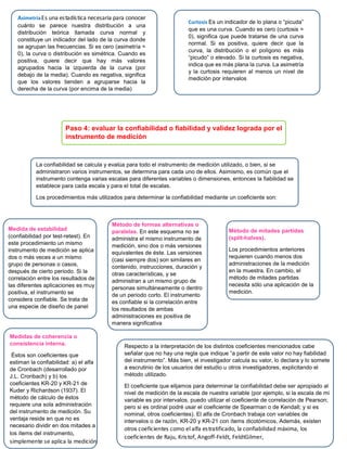 Paso 4: evaluar la confiabilidad o fiabilidad y validez lograda por el
instrumento de medición
La confiabilidad se calcula y evalúa para todo el instrumento de medición utilizado, o bien, si se
administraron varios instrumentos, se determina para cada uno de ellos. Asimismo, es común que el
instrumento contenga varias escalas para diferentes variables o dimensiones, entonces la fiabilidad se
establece para cada escala y para el total de escalas.
Los procedimientos más utilizados para determinar la confiabilidad mediante un coeficiente son:
Medida de estabilidad
(confiabilidad por test-retest). En
este procedimiento un mismo
instrumento de medición se aplica
dos o más veces a un mismo
grupo de personas o casos,
después de cierto periodo. Si la
correlación entre los resultados de
las diferentes aplicaciones es muy
positiva, el instrumento se
considera confiable. Se trata de
una especie de diseño de panel
Método de formas alternativas o
paralelas. En este esquema no se
administra el mismo instrumento de
medición, sino dos o más versiones
equivalentes de éste. Las versiones
(casi siempre dos) son similares en
contenido, instrucciones, duración y
otras características, y se
administran a un mismo grupo de
personas simultáneamente o dentro
de un periodo corto. El instrumento
es confiable si la correlación entre
los resultados de ambas
administraciones es positiva de
manera significativa
Método de mitades partidas
(split-halves).
Los procedimientos anteriores
requieren cuando menos dos
administraciones de la medición
en la muestra. En cambio, el
método de mitades partidas
necesita sólo una aplicación de la
medición.
Medidas de coherencia o
consistencia interna.
Éstos son coeficientes que
estiman la confiabilidad: a) el alfa
de Cronbach (desarrollado por
J.L. Cronbach) y b) los
coeficientes KR-20 y KR-21 de
Kuder y Richardson (1937). El
método de cálculo de éstos
requiere una sola administración
del instrumento de medición. Su
ventaja reside en que no es
necesario dividir en dos mitades a
los ítems del instrumento,
simplemente se aplica la medición
Respecto a la interpretación de los distintos coeficientes mencionados cabe
señalar que no hay una regla que indique “a partir de este valor no hay fiabilidad
del instrumento”. Más bien, el investigador calcula su valor, lo declara y lo somete
a escrutinio de los usuarios del estudio u otros investigadores, explicitando el
método utilizado.
El coeficiente que elijamos para determinar la confiabilidad debe ser apropiado al
nivel de medición de la escala de nuestra variable (por ejemplo, si la escala de mi
variable es por intervalos, puedo utilizar el coeficiente de correlación de Pearson;
pero si es ordinal podré usar el coeficiente de Spearman o de Kendall; y si es
nominal, otros coeficientes). El alfa de Cronbach trabaja con variables de
intervalos o de razón, KR-20 y KR-21 con ítems dicotómicos, Además, existen
otros coeficientes como el alfa estratificado, la confiabilidad máxima, los
coeficientes de Raju, Kristof, Angoff-Feldt, FeldtGilmer,
AsimetriaEs una estadística necesaria para conocer
cuánto se parece nuestra distribución a una
distribución teórica llamada curva normal y
constituye un indicador del lado de la curva donde
se agrupan las frecuencias. Si es cero (asimetría =
0), la curva o distribución es simétrica. Cuando es
positiva, quiere decir que hay más valores
agrupados hacia la izquierda de la curva (por
debajo de la media). Cuando es negativa, significa
que los valores tienden a agruparse hacia la
derecha de la curva (por encima de la media)
Curtosis Es un indicador de lo plana o “picuda”
que es una curva. Cuando es cero (curtosis =
0), significa que puede tratarse de una curva
normal. Si es positiva, quiere decir que la
curva, la distribución o el polígono es más
“picudo” o elevado. Si la curtosis es negativa,
indica que es más plana la curva. La asimetría
y la curtosis requieren al menos un nivel de
medición por intervalos
 