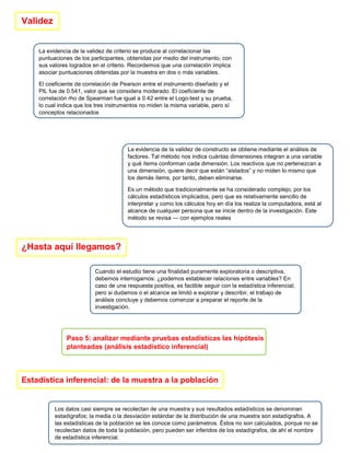Validez
La evidencia de la validez de criterio se produce al correlacionar las
puntuaciones de los participantes, obtenidas por medio del instrumento, con
sus valores logrados en el criterio. Recordemos que una correlación implica
asociar puntuaciones obtenidas por la muestra en dos o más variables.
El coeficiente de correlación de Pearson entre el instrumento diseñado y el
PIL fue de 0.541, valor que se considera moderado. El coeficiente de
correlación rho de Spearman fue igual a 0.42 entre el Logo-test y su prueba,
lo cual indica que los tres instrumentos no miden la misma variable, pero sí
conceptos relacionados
La evidencia de la validez de constructo se obtiene mediante el análisis de
factores. Tal método nos indica cuántas dimensiones integran a una variable
y qué ítems conforman cada dimensión. Los reactivos que no pertenezcan a
una dimensión, quiere decir que están “aislados” y no miden lo mismo que
los demás ítems, por tanto, deben eliminarse.
Es un método que tradicionalmente se ha considerado complejo, por los
cálculos estadísticos implicados, pero que es relativamente sencillo de
interpretar y como los cálculos hoy en día los realiza la computadora, está al
alcance de cualquier persona que se inicie dentro de la investigación. Este
método se revisa — con ejemplos reales
¿Hasta aquí llegamos?
Cuando el estudio tiene una finalidad puramente exploratoria o descriptiva,
debemos interrogarnos: ¿podemos establecer relaciones entre variables? En
caso de una respuesta positiva, es factible seguir con la estadística inferencial;
pero si dudamos o el alcance se limitó a explorar y describir, el trabajo de
análisis concluye y debemos comenzar a preparar el reporte de la
investigación.
Paso 5: analizar mediante pruebas estadísticas las hipótesis
planteadas (análisis estadístico inferencial)
Estadística inferencial: de la muestra a la población
Los datos casi siempre se recolectan de una muestra y sus resultados estadísticos se denominan
estadígrafos; la media o la desviación estándar de la distribución de una muestra son estadígrafos. A
las estadísticas de la población se les conoce como parámetros. Éstos no son calculados, porque no se
recolectan datos de toda la población, pero pueden ser inferidos de los estadígrafos, de ahí el nombre
de estadística inferencial.
 