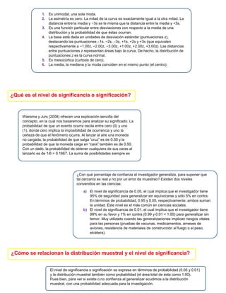 1. Es unimodal, una sola moda.
2. La asimetría es cero. La mitad de la curva es exactamente igual a la otra mitad. La
distancia entre la media y −3s es la misma que la distancia entre la media y +3s.
3. Es una función particular entre desviaciones con respecto a la media de una
distribución y la probabilidad de que éstas ocurran.
4. La base está dada en unidades de desviación estándar (puntuaciones z),
destacando las puntuaciones –1s, −2s, –3s, +1s, +2s y +3s (que equivalen
respectivamente a −1.00z, −2.00z, −3.00z, +1.00z, +2.00z, +3.00z). Las distancias
entre puntuaciones z representan áreas bajo la curva. De hecho, la distribución de
puntuaciones z es la curva normal.
5. Es mesocúrtica (curtosis de cero).
6. La media, la mediana y la moda coinciden en el mismo punto (el centro).
¿Qué es el nivel de significancia o significación?
Wiersma y Jurs (2008) ofrecen una explicación sencilla del
concepto, en la cual nos basaremos para analizar su significado. La
probabilidad de que un evento ocurra oscila entre cero (0) y uno
(1), donde cero implica la imposibilidad de ocurrencia y uno la
certeza de que el fenómeno ocurra. Al lanzar al aire una moneda
no cargada, la probabilidad de que salga “cruz” es de 0.50 y la
probabilidad de que la moneda caiga en “cara” también es de 0.50.
Con un dado, la probabilidad de obtener cualquiera de sus caras al
lanzarlo es de 1/6 = 0.1667. La suma de posibilidades siempre es
de uno.
¿Con qué porcentaje de confianza el investigador generaliza, para suponer que
tal cercanía es real y no por un error de muestreo? Existen dos niveles
convenidos en las ciencias:
a) El nivel de significancia de 0.05, el cual implica que el investigador tiene
95% de seguridad para generalizar sin equivocarse y sólo 5% en contra.
En términos de probabilidad, 0.95 y 0.05, respectivamente; ambos suman
la unidad. Este nivel es el más común en ciencias sociales.
b) El nivel de significancia de 0.01, el cual implica que el investigador tiene
99% en su favor y 1% en contra (0.99 y 0.01 = 1.00) para generalizar sin
temor. Muy utilizado cuando las generalizaciones implican riesgos vitales
para las personas (pruebas de vacunas, medicamentos, arneses de
aviones, resistencia de materiales de construcción al fuego o el peso,
etcétera).
¿Cómo se relacionan la distribución muestral y el nivel de significancia?
El nivel de significancia o significación se expresa en términos de probabilidad (0.05 y 0.01)
y la distribución muestral también como probabilidad (el área total de ésta como 1.00).
Pues bien, para ver si existe o no confianza al generalizar acudimos a la distribución
muestral, con una probabilidad adecuada para la investigación.
 