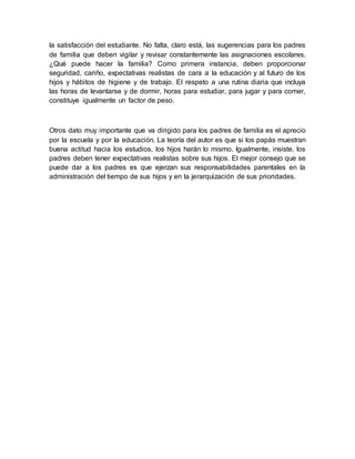 la satisfacción del estudiante. No falta, claro está, las sugerencias para los padres
de familia que deben vigilar y revisar constantemente las asignaciones escolares.
¿Qué puede hacer la familia? Como primera instancia, deben proporcionar
seguridad, cariño, expectativas realistas de cara a la educación y al futuro de los
hijos y hábitos de higiene y de trabajo. El respeto a una rutina diaria que incluya
las horas de levantarse y de dormir, horas para estudiar, para jugar y para comer,
constituye igualmente un factor de peso.
Otros dato muy importante que va dirigido para los padres de familia es el aprecio
por la escuela y por la educación. La teoría del autor es que si los papás muestran
buena actitud hacia los estudios, los hijos harán lo mismo. Igualmente, insiste, los
padres deben tener expectativas realistas sobre sus hijos. El mejor consejo que se
puede dar a los padres es que ejerzan sus responsabilidades parentales en la
administración del tiempo de sus hijos y en la jerarquización de sus prioridades.
 
