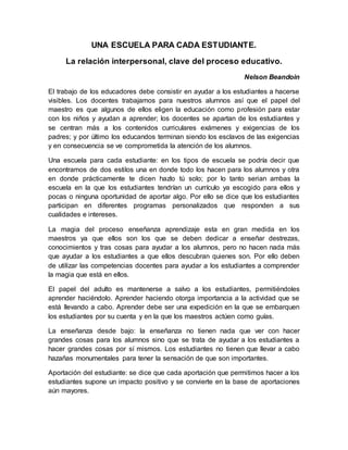 UNA ESCUELA PARA CADA ESTUDIANTE.
La relación interpersonal, clave del proceso educativo.
Nelson Beandoin
El trabajo de los educadores debe consistir en ayudar a los estudiantes a hacerse
visibles. Los docentes trabajamos para nuestros alumnos así que el papel del
maestro es que algunos de ellos eligen la educación como profesión para estar
con los niños y ayudan a aprender; los docentes se apartan de los estudiantes y
se centran más a los contenidos curriculares exámenes y exigencias de los
padres; y por último los educandos terminan siendo los esclavos de las exigencias
y en consecuencia se ve comprometida la atención de los alumnos.
Una escuela para cada estudiante: en los tipos de escuela se podría decir que
encontramos de dos estilos una en donde todo los hacen para los alumnos y otra
en donde prácticamente te dicen hazlo tú solo; por lo tanto serian ambas la
escuela en la que los estudiantes tendrían un currículo ya escogido para ellos y
pocas o ninguna oportunidad de aportar algo. Por ello se dice que los estudiantes
participan en diferentes programas personalizados que responden a sus
cualidades e intereses.
La magia del proceso enseñanza aprendizaje esta en gran medida en los
maestros ya que ellos son los que se deben dedicar a enseñar destrezas,
conocimientos y tras cosas para ayudar a los alumnos, pero no hacen nada más
que ayudar a los estudiantes a que ellos descubran quienes son. Por ello deben
de utilizar las competencias docentes para ayudar a los estudiantes a comprender
la magia que está en ellos.
El papel del adulto es mantenerse a salvo a los estudiantes, permitiéndoles
aprender haciéndolo. Aprender haciendo otorga importancia a la actividad que se
está llevando a cabo. Aprender debe ser una expedición en la que se embarquen
los estudiantes por su cuenta y en la que los maestros actúen como guías.
La enseñanza desde bajo: la enseñanza no tienen nada que ver con hacer
grandes cosas para los alumnos sino que se trata de ayudar a los estudiantes a
hacer grandes cosas por sí mismos. Los estudiantes no tienen que llevar a cabo
hazañas monumentales para tener la sensación de que son importantes.
Aportación del estudiante: se dice que cada aportación que permitimos hacer a los
estudiantes supone un impacto positivo y se convierte en la base de aportaciones
aún mayores.
 