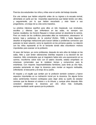 Para los dos estudiantes los niños y niñas eran el centro del trabajo docente.
Era una certeza que habían adquirido antes de su ingreso a la escuela normal,
alimentada en parte por las incipientes experiencias que habían tenido con ellos,
y seguramente, por lo que habían escuchado y visto hacer a sus
progenitores, a lo largo de su vida como maestros.
La práctica intensiva significó para ellos un reto mayúsculo. Las vicisitudes,
escollos y dilemas que enfrentaron en las aulas, no siempre con
buenos resultados, los hicieron flaquear e incluso pensar en abandonar la carrera.
Pero en medio de los conflictos personales ellos se mantuvieron, atravesaron “el
terreno bajo y pantanoso de la práctica” (Schön, 1998) y hasta llegaron a
desafiar el engranaje institucional para buscar salidas a problemas corrosivos que
parecían no tener solución, como la repetición en los primeros grados. La relación
con los niños representó al fin el horizonte donde ellos encontraron motivos
importantes para avanzar en la profesión.
Al paso del tiempo, ya como profesores, después de seis años de trabajo en las
aulas, Aldo y Juan tenían valoraciones distintas respecto a su decisión de ser
maestros. Aldo consideraba que el magisterio había sido una equivocación en su
camino; inconforme sobre todo con el salario docente, estaba empeñado en
empresas comerciales que le restaban tiempo y compromiso para la
enseñanza. Con mayores responsabilidades familiares, pues tenía ya dos hijos,
pensaba seriamente en dejar la docencia para montar un negocio redituable,
enfrentando el descuerdo y el enojo de su padre.
El respeto y el orgullo que sentían por la profesión también contaron y fueron
aspectos importantes en su inclinación inicial por la docencia. De alguna forma
estos sentimientos hicieron contrapeso para dejar atrás su sueño de estudiar
carreras que los llevaran al océano o a la tribuna; y, aunque años después Aldo
consideró abandonar la docencia por otro oficio más redituable,
siempre manifestó sentir aprecio por la profesión.
 