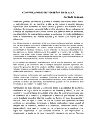CONVIVIR, APRENDER Y ENSEÑAR EN EL AULA.
Norberto Boggino.
Existe una gran red de conflictos que cubre el planeta y nos atrapa a todos, directa
o indirectamente, en un momento u otro, y nos obliga a adoptar acciones
específicas para resolverlos en forma creativa y pacífica, sin violencia física ni
simbólica. Sin embargo, es posible hallar modos alternativos de ser en lo personal
y modos de organización institucional y social que permitan formular alternativas,
con el propósito de construir lazos sociales y convivencia por medio del trabajo en
torno al conocimiento, las normas sociales y los valores y el respeto por las
diferencias.
Las últimas décadas se caracterizan, entre otras cosas, por la ruptura de lazos sociales, por
una creciente violencia, por políticas de exclusión en el marco de una profunda crisis política y
social, por el advenimiento de nuevas pautas culturales. Las desigualdades y la
discriminación, la hostilidad y el acoso, el daño ambiental y la alienación, el autoritarismo de
los regímenes de ciertas instituciones, la desocupación y el hambre, los conflictos y las
guerras, nos ubican ante grandes dilemas que, por su relevancia, nos inducen a
transformarlos en problemas y a buscar nuevas alternativas que logren crear la necesidad de
rescatar los derechos humanos y nuevos modos de convivir.
En un contexto tan conflictivo a nivel mundial es posible formular alternativas para construir
lazos sociales y de convivencia. Ello se consigue adoptando acciones específicas para
resolver los problemas de forma creativa y pacífica y trabajando las normas sociales, los
valores y el respeto por las diferencias. En este marco, el aula constituye el escenario idóneo
para convivir aprendiendo y aprender conviviendo.
Generar acciones en la escuela para que los alumnos y los docentes puedan reflexionar y
analizar situaciones conflictivas, situaciones cotidianas en las que ellos mismos estén
involucrados; esto supone crear un compromiso por la justicia y una "apertura mental" que
posibilite una lectura de los hechos y acontecimientos ajustada a lo real, en el marco de la
diversidad, la cooperación y el respeto mutuo.
Construcción de lazos sociales y convivencia desde la perspectiva del sujeto: La
convivencia se logra desde la perspectiva del docente y alumno, a partir de
construir y reconstruir lazos de sociedad entre ellos, de construir convivencia para
la prevención de la violencia, y comprenden a todos los que elaboran ahí, tanto
como directivos, docentes, alumnos y padres de familia, en todos los espacios y
tiempos. Este se logra a través de que el docente este generando un buen
ambiente de aprendizaje, fomentando el trabajo colaborativo, trabajo grupal, el
respeto asía la diferencia, atención a la diversidad, fomentando valores y una
buena relación para estar en convivencia. La convivencia no se construye ni se
logra con reglamentos ni con acciones coactivas ni con imposiciones o,
simplemente, a través de la mera transmisión discursiva de valores. También
 