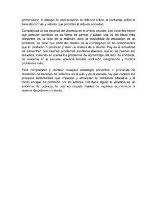 promoviendo el dialogo, la comunicación, la reflexión crítica, la confianza, sobre la
base de normas y valores que permitan la vida en sociedad.
Complejidad de las escenas de violencia en el ámbito escolar: Los docentes tienen
que procurar cambios en su forma de pensar y actuar, una de las ideas más
relevantes es la idea de la relación, para la posibilidad de resolución de un
problema, se tiene que partir del planteo de la complejidad de los componentes
que lo producen o provocan y tener un análisis de sí mismo. Hoy en la actualidad
se encuentran con muchos problemas escolares diversos que no se pueden ser
resueltos, tomando en cuenta los problemas de aprendizaje del niño, de conducta,
de violencia en la escuela, violencia familiar, exclusión, marginación y muchos
problemas más.
Para comprender y plantear cualquier estrategia preventiva o propuesta de
resolución de escenas de violencia en el aula y en la escuela hay que conocer los
procesos estructurales que impactan y atraviesan la institución educativa y el
modo en que es percibido por los actores. Sin duda alguna la violencia es un
sinónimo de pobreza, la cual no respeta niveles de ingresos económicos ni
sistema de gobierno ni etnias.
 