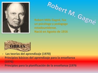 Robert Mills Gagné, fue
un psicólogo y pedagogo
estadounidense.
Nació en Agosto de 1916
- Las teorías del aprendizaje (1970)
- Principios básicos del aprendizaje para la enseñanza
(1976)
- Principios para la planificación de la enseñanza (1976
OBRAS
 