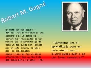 En este sentido Gagné ,
define: “Un curriculum es una
secuencia de unidades de
contenidos organizadas de tal
manera que el aprendizaje de
cada unidad puede ser logrado
por un acto simple, apoyado
por las capacidades
específicas de las unidades
anteriores y que ya han sido
dominadas por el alumno” 1967
“Contextualiza el
aprendizaje como un
acto simple que el
alumno pueda cubrir en
una forma secuencial”
 