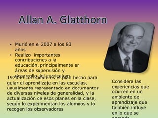• Murió en el 2007 a los 83
años
• Realizo importantes
contribuciones a la
educación, principalmente en
áreas de supervisión y
desarrollo del curriculum.1970 El curriculum es el plan hecho para
guiar el aprendizaje en las escuelas,
usualmente representado en documentos
de diversas niveles de generalidad, y la
actualización de esos planes en la clase,
según lo experimentan los alumnos y lo
recogen los observadores
Considera las
experiencias que
ocurren en un
ambiente de
aprendizaje que
también influye
en lo que se
 