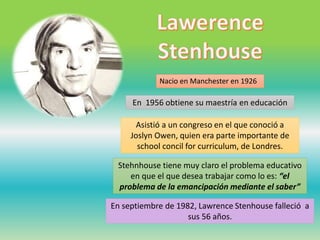 Nacio en Manchester en 1926
En 1956 obtiene su maestría en educación
Stehnhouse tiene muy claro el problema educativo
en que el que desea trabajar como lo es: “el
problema de la emancipación mediante el saber”
Asistió a un congreso en el que conoció a
Joslyn Owen, quien era parte importante de
school concil for curriculum, de Londres.
En septiembre de 1982, Lawrence Stenhouse falleció a
sus 56 años.
 