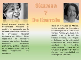Raquel Glazman Nowalski de
Nacionalidad Mexicana es
doctora en pedagogía por la
facultad de filosofía y letras en
la Universidad Nacional
Autónoma de México. Tiene
especialidad en educación
superior, currículum, didáctica,
evaluación, formación
profesional, política educativa
en las universidades y más de 6
libros relacionados con
educación
Nació en la Ciudad de México.
Realizó estudios de licenciatura
en sociología en la facultad de
Ciencias Políticas y Sociales de la
UNAM y en la Faculté des
Sciences Sociales, Economiques
et Politiques de la Universidad
de Montreal, en Canadá, donde
concluyó la maestría.
Posteriormente obtuvo en el
Cinvestav el grado de Doctor en
Ciencias con especialidad en
Investigación Educativa
 