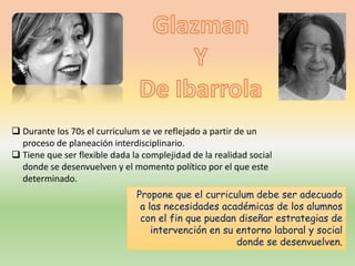  Durante los 70s el curriculum se ve reflejado a partir de un
proceso de planeación interdisciplinario.
 Tiene que ser flexible dada la complejidad de la realidad social
donde se desenvuelven y el momento político por el que este
determinado.
Propone que el curriculum debe ser adecuado
a las necesidades académicas de los alumnos
con el fin que puedan diseñar estrategias de
intervención en su entorno laboral y social
donde se desenvuelven.
 