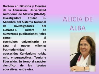 Doctora en Filosofía y Ciencias
de la Educación, Universidad
Autónoma de México (UNAM).
Investigadora Titular C.
Miembro del Sistema Nacional
de Investigadores del
CONACYT. Autora de
numerosas publicaciones, tales
como: El
currículum universitario de
cara al nuevo milenio;
Posmodernidad y
educación; Currículum: crisis,
mito y perspectivas; Teoría y
Educación. En torno al carácter
científico de las teorías
educativas, entre otra.
 