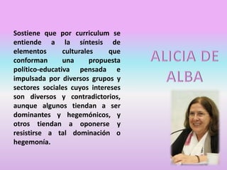 Sostiene que por curriculum se
entiende a la síntesis de
elementos culturales que
conforman una propuesta
político-educativa pensada e
impulsada por diversos grupos y
sectores sociales cuyos intereses
son diversos y contradictorios,
aunque algunos tiendan a ser
dominantes y hegemónicos, y
otros tiendan a oponerse y
resistirse a tal dominación o
hegemonía.
 