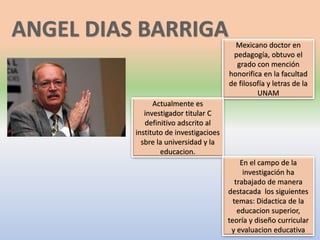 Mexicano doctor en
pedagogía, obtuvo el
grado con mención
honorifica en la facultad
de filosofía y letras de la
UNAM
Actualmente es
investigador titular C
definitivo adscrito al
instituto de investigacioes
sbre la universidad y la
educacion.
En el campo de la
investigación ha
trabajado de manera
destacada los siguientes
temas: Didactica de la
educacion superior,
teoría y diseño curricular
y evaluacion educativa
 