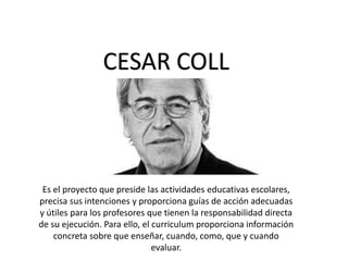 CESAR COLL
Es el proyecto que preside las actividades educativas escolares,
precisa sus intenciones y proporciona guías de acción adecuadas
y útiles para los profesores que tienen la responsabilidad directa
de su ejecución. Para ello, el curriculum proporciona información
concreta sobre que enseñar, cuando, como, que y cuando
evaluar.
 