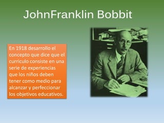 JohnFranklin Bobbit
En 1918 desarrollo el
concepto que dice que el
curriculo consiste en una
serie de experiencias
que los niños deben
tener como medio para
alcanzar y perfeccionar
los objetivos educativos.
 