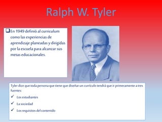 En 1949 definió al curriculum
como las experiencias de
aprendizaje planeadas y dirigidas
porla escuela para alcanzar sus
metas educacionales.
Ralph W. Tyler
Tylerdice quetodapersonaque tiene quediseñarun currículotendráque ir primeramenteatres
fuentes:
 Losestudiantes
 Lasociedad
 Losrequisitosdelcontenido
 