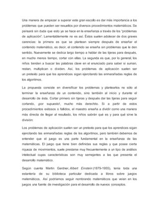 Una manera de empezar a superar este gran escollo es dar más importancia a los
problemas que pueden ser resueltos por diversos procedimientos matemáticos. Se
pensará sin duda que esto ya se hace en la enseñanza a través de los “problemas
de aplicación”. Lamentablemente no es así. Éstos suelen adolecer de dos graves
carencias: la primera es que se plantean siempre después de enseñar el
contenido matemático, es decir, el contenido se enseña sin problemas que le den
sentido. Nuevamente se dedica largo tiempo a hablar de las tijeras para después,
en mucho menos tiempo, cortar con ellas. La segunda es que, por lo general, los
niños tienden a buscar las palabras clave en el enunciado para saber si suman,
restan, multiplican o dividen. Así, los problemas de aplicación suelen ser
un pretexto para que los aprendices sigan ejercitando las enmarañadas reglas de
los algoritmos.
La propuesta consiste en diversificar los problemas y plantearlos no sólo al
terminar la enseñanza de un contenido, sino también al inicio y durante el
desarrollo de ésta. Cortar primero sin tijeras y después dar las tijeras para seguir
cortando, ¡por supuesto!, mucho más derechito. Si a partir de estos
procedimientos exitosos o fallidos, el maestro enseña a dividir como una manera
más directa de llegar al resultado, los niños sabrán qué es y para qué sirve la
división:
Los problemas de aplicación suelen ser un pretexto para que los aprendices sigan
ejercitando las enmarañadas reglas de los algoritmos, pero también debemos de
entender que el juego es una parte fundamental en la enseñanza de las
matemáticas. El juego que tiene bien definidas sus reglas y que posee cierta
riqueza de movimientos, suele prestarse muy frecuentemente a un tipo de análisis
intelectual cuyas características son muy semejantes a las que presenta el
desarrollo matemático.
Según cuenta Martin Gardner, Albert Einstein (1879-1955), tenía toda una
estantería de su biblioteca particular dedicada a libros sobre juegos
matemáticos. Así podríamos seguir nombrando matemáticos que veían en los
juegos una fuente de investigación para el desarrollo de nuevos conceptos.
 