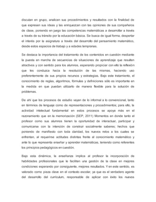 discutan en grupo, analicen sus procedimientos y resultados con la finalidad de
que expresen sus ideas y las enriquezcan con las opiniones de sus compañeros
de clase, poniendo en juego las competencias matemáticas a desarrollar a través
a través de su tránsito por la educación básica. Se busca de igual forma, despertar
el interés por la asignatura a través del desarrollo del pensamiento matemático,
desde estos espacios de trabajo y a edades tempranas.
Se destaca la importancia del tratamiento de los contenidos en cuestión mediante
la puesta en marcha de secuencias de situaciones de aprendizaje que resulten
atractivos y con sentido para los alumnos, esperando propiciar con ello la reflexión
que les conduzca hacia la resolución de las mismas, haciendo uso
preferentemente de sus propios recursos y estrategias. Bajo este tratamiento, el
conocimiento de reglas, algoritmos, fórmulas y definiciones sólo es importante en
la medida en que puedan utilizarlo de manera flexible para la solución de
problemas.
De ahí que los procesos de estudio vayan de lo informal a lo convencional, tanto
en términos de lenguaje como de representaciones y procedimientos; para ello, la
actividad intelectual fundamental en estos procesos se apoya más en el
razonamiento que en la memorización (SEP, 2011) Momentos en donde tanto el
profesor como sus alumnos tienen la oportunidad de interactuar, participar y
comunicarse con la intención de construir socialmente saberes; hechos que
poniendo de manifiesto con toda claridad, los nuevos retos a los cuales se
enfrentan, al requerirse actitudes distintas frente al conocimiento matemático y
ante lo que representa enseñar y aprender matemáticas, teniendo como referentes
los principios pedagógicos en cuestión.
Bajo esta dinámica, la enseñanza implica al profesor la incorporación de
habilidades profesionales que le faciliten una gestión de la clase en mejores
condiciones esperando por consiguiente, mejores resultados. Y en este sentido, es
valorado como pieza clave en el contexto escolar, ya que es el verdadero agente
del desarrollo del currículum, responsable de aplicar con éxito los nuevos
 