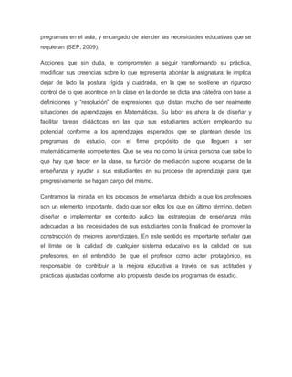 programas en el aula, y encargado de atender las necesidades educativas que se
requieran (SEP, 2009).
Acciones que sin duda, le comprometen a seguir transformando su práctica,
modificar sus creencias sobre lo que representa abordar la asignatura; le implica
dejar de lado la postura rígida y cuadrada, en la que se sostiene un riguroso
control de lo que acontece en la clase en la donde se dicta una cátedra con base a
definiciones y “resolución” de expresiones que distan mucho de ser realmente
situaciones de aprendizajes en Matemáticas. Su labor es ahora la de diseñar y
facilitar tareas didácticas en las que sus estudiantes actúen empleando su
potencial conforme a los aprendizajes esperados que se plantean desde los
programas de estudio, con el firme propósito de que lleguen a ser
matemáticamente competentes. Que se vea no como la única persona que sabe lo
que hay que hacer en la clase, su función de mediación supone ocuparse de la
enseñanza y ayudar a sus estudiantes en su proceso de aprendizaje para que
progresivamente se hagan cargo del mismo.
Centramos la mirada en los procesos de enseñanza debido a que los profesores
son un elemento importante, dado que son ellos los que en último término, deben
diseñar e implementar en contexto áulico las estrategias de enseñanza más
adecuadas a las necesidades de sus estudiantes con la finalidad de promover la
construcción de mejores aprendizajes. En este sentido es importante señalar que
el límite de la calidad de cualquier sistema educativo es la calidad de sus
profesores, en el entendido de que el profesor como actor protagónico, es
responsable de contribuir a la mejora educativa a través de sus actitudes y
prácticas ajustadas conforme a lo propuesto desde los programas de estudio.
 