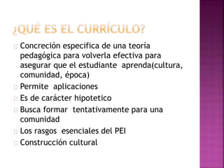 Concreción especifica de una teoría 
pedagógica para volverla efectiva para 
asegurar que el estudiante aprenda(cultura, 
comunidad, época) 
Permite aplicaciones 
Es de carácter hipotetico 
Busca formar tentativamente para una 
comunidad 
Los rasgos esenciales del PEI 
Construcción cultural 
 