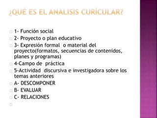1- Función social 
2- Proyecto o plan educativo 
3- Expresión formal o material del 
proyecto(formatos, secuencias de contenidos, 
planes y programas) 
4-Campo de práctica 
5-Actividad discursiva e investigadora sobre los 
temas anteriores 
A- DESCOMPONER 
B- EVALUAR 
C- RELACIONES 
 