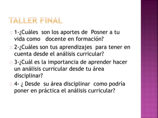 1-¿Cuáles son los aportes de Posner a tu 
vida como docente en formación? 
2-¿Cuáles son tus aprendizajes para tener en 
cuenta desde el análisis curricular? 
3-¿Cuál es la importancia de aprender hacer 
un análisis curricular desde tu área 
disciplinar? 
4- ¿ Desde su área disciplinar como podría 
poner en práctica el análisis curricular? 
