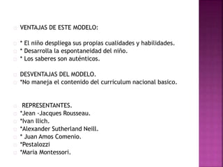 VENTAJAS DE ESTE MODELO: 
* El niño despliega sus propias cualidades y habilidades. 
* Desarrolla la espontaneidad del niño. 
* Los saberes son auténticos. 
DESVENTAJAS DEL MODELO. 
*No maneja el contenido del curriculum nacional basico. 
REPRESENTANTES. 
*Jean -Jacques Rousseau. 
*Ivan llich. 
*Alexander Sutherland Neill. 
* Juan Amos Comenio. 
*Pestalozzi 
*Maria Montessori. 
 