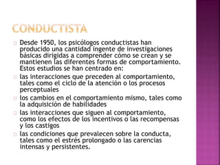 Desde 1950, los psicólogos conductistas han 
producido una cantidad ingente de investigaciones 
básicas dirigidas a comprender cómo se crean y se 
mantienen las diferentes formas de comportamiento. 
Estos estudios se han centrado en: 
las interacciones que preceden al comportamiento, 
tales como el ciclo de la atención o los procesos 
perceptuales 
los cambios en el comportamiento mismo, tales como 
la adquisición de habilidades 
las interacciones que siguen al comportamiento, 
como los efectos de los incentivos o las recompensas 
y los castigos 
las condiciones que prevalecen sobre la conducta, 
tales como el estrés prolongado o las carencias 
intensas y persistentes. 
 