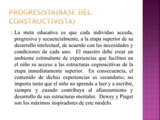 La meta educativa es que cada individuo acceda, 
progresiva y secuencialmente, a la etapa superior de su 
desarrollo intelectual, de acuerdo con las necesidades y 
condiciones de cada uno. El maestro debe crear un 
ambiente estimulante de experiencias que faciliten en 
el niño su acceso a las estructuras cognoscitivas de la 
etapa inmediatamente superior. En consecuencia, el 
contenido de dichas experiencias es secundario; no 
importa tanto que el niño no aprenda a leer y a escribir, 
siempre y cuando contribuya al afianzamiento y 
desarrollo de sus estructuras mentales. Dewey y Piaget 
son los máximos inspiradores de este modelo. 
 