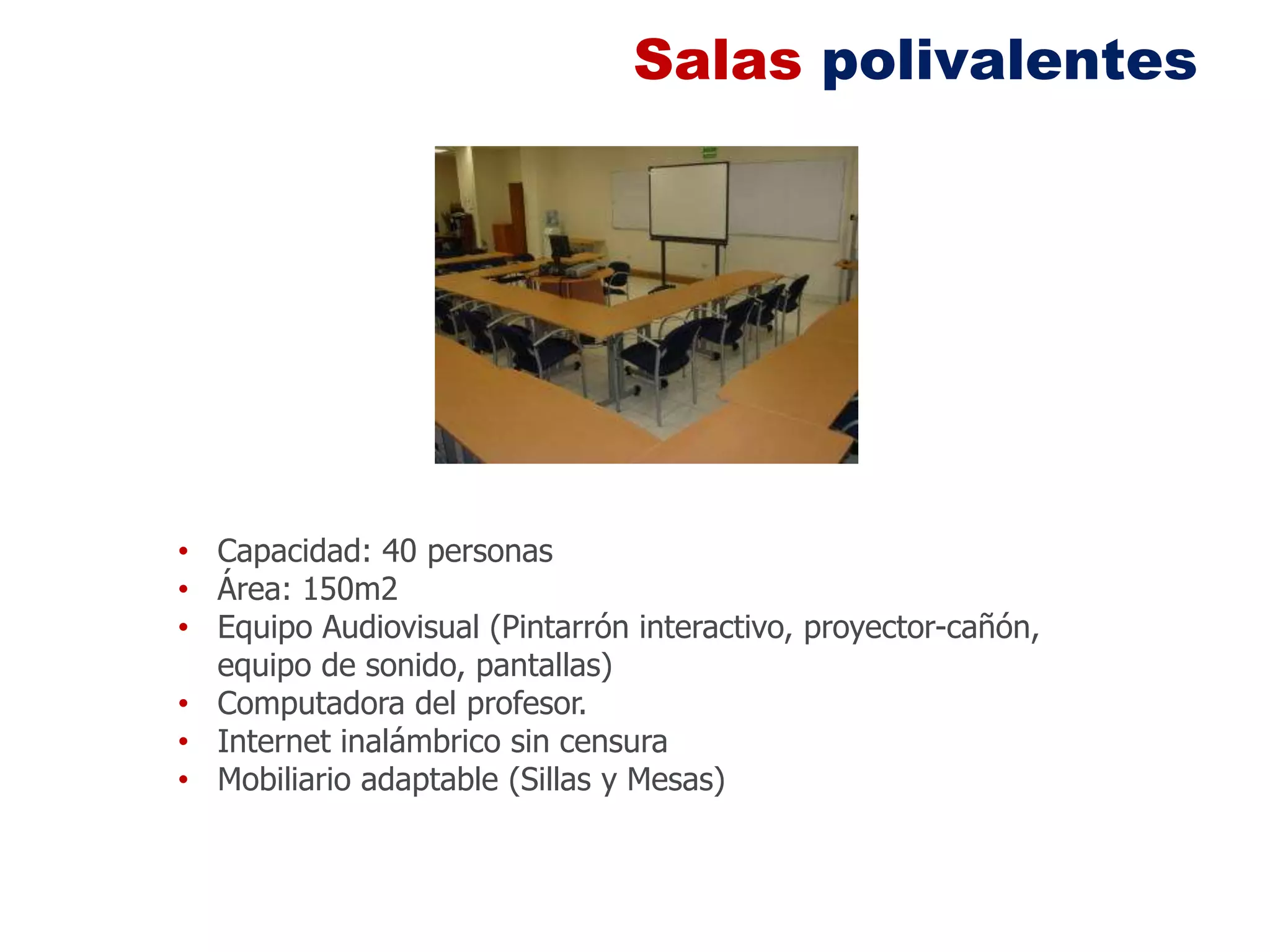 Salas polivalentes




• Capacidad: 40 personas
• Área: 150m2
• Equipo Audiovisual (Pintarrón interactivo, proyector-cañón,
  equipo de sonido, pantallas)
• Computadora del profesor.
• Internet inalámbrico sin censura
• Mobiliario adaptable (Sillas y Mesas)
 