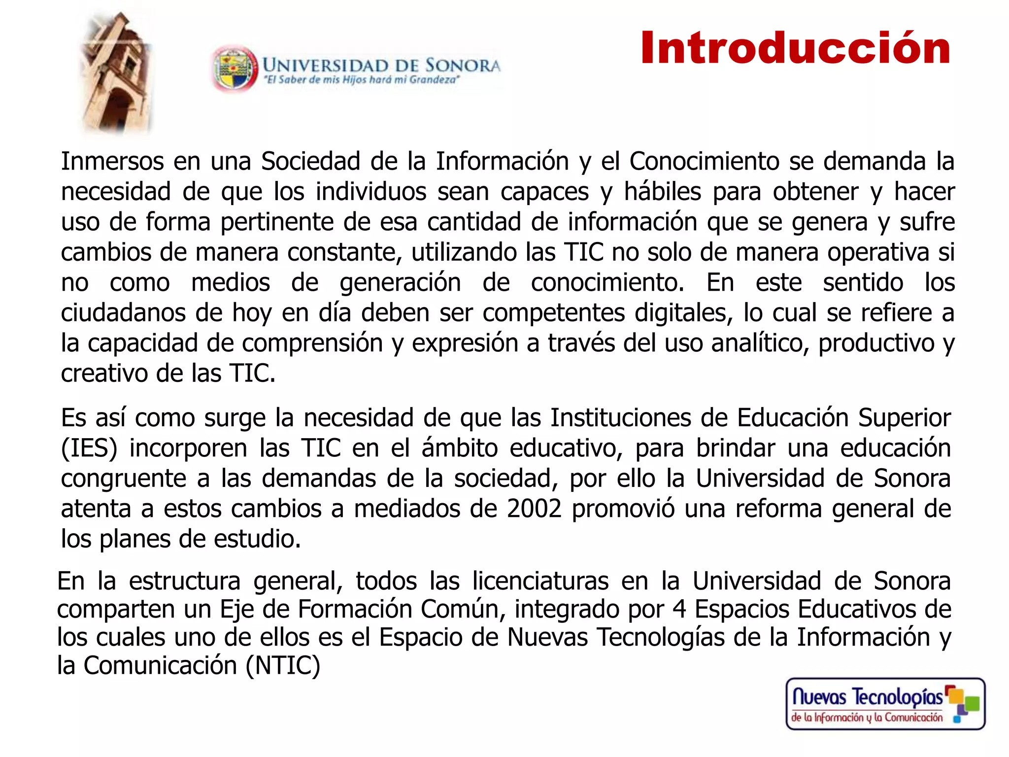 Introducción

Inmersos en una Sociedad de la Información y el Conocimiento se demanda la
necesidad de que los individuos sean capaces y hábiles para obtener y hacer
uso de forma pertinente de esa cantidad de información que se genera y sufre
cambios de manera constante, utilizando las TIC no solo de manera operativa si
no como medios de generación de conocimiento. En este sentido los
ciudadanos de hoy en día deben ser competentes digitales, lo cual se refiere a
la capacidad de comprensión y expresión a través del uso analítico, productivo y
creativo de las TIC.
Es así como surge la necesidad de que las Instituciones de Educación Superior
(IES) incorporen las TIC en el ámbito educativo, para brindar una educación
congruente a las demandas de la sociedad, por ello la Universidad de Sonora
atenta a estos cambios a mediados de 2002 promovió una reforma general de
los planes de estudio.
En la estructura general, todos las licenciaturas en la Universidad de Sonora
comparten un Eje de Formación Común, integrado por 4 Espacios Educativos de
los cuales uno de ellos es el Espacio de Nuevas Tecnologías de la Información y
la Comunicación (NTIC)
 