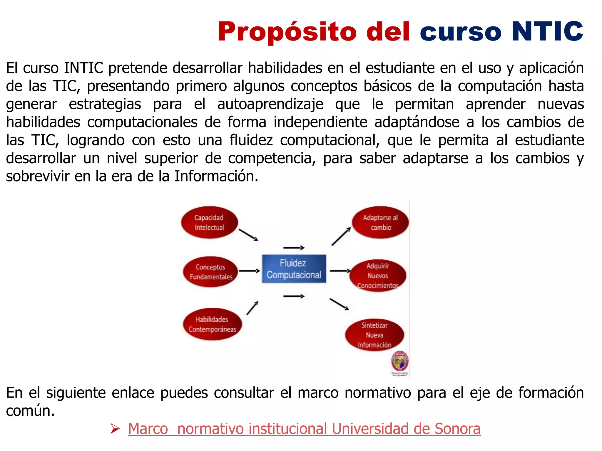 Propósito del curso NTIC
El curso INTIC pretende desarrollar habilidades en el estudiante en el uso y aplicación
de las TIC, presentando primero algunos conceptos básicos de la computación hasta
generar estrategias para el autoaprendizaje que le permitan aprender nuevas
habilidades computacionales de forma independiente adaptándose a los cambios de
las TIC, logrando con esto una fluidez computacional, que le permita al estudiante
desarrollar un nivel superior de competencia, para saber adaptarse a los cambios y
sobrevivir en la era de la Información.




En el siguiente enlace puedes consultar el marco normativo para el eje de formación
común.
                 Marco normativo institucional Universidad de Sonora
 